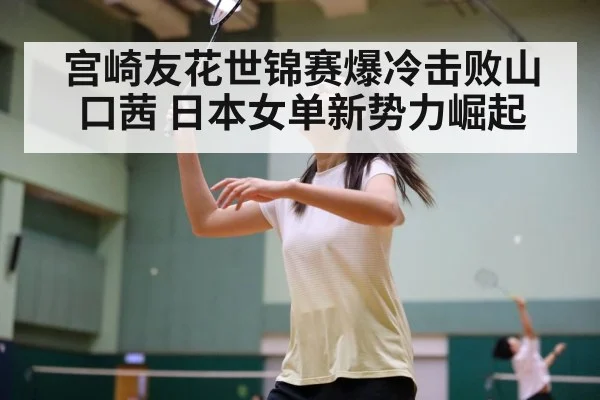 宫崎友花世锦赛爆冷击败山口茜 日本女单新势力崛起